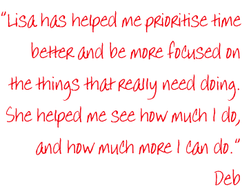 “Lisa has helped me prioritise time
better and be more focused on
the things that really need doing.
She helped me see how much I do,
and how much more I can do.”
Deb
